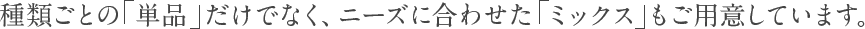 種類ごとの「単品」だけでなく、ニーズに合わせた「ミックス」もご用意しています。